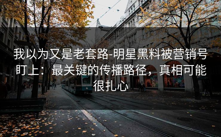 我以为又是老套路-明星黑料被营销号盯上：最关键的传播路径，真相可能很扎心