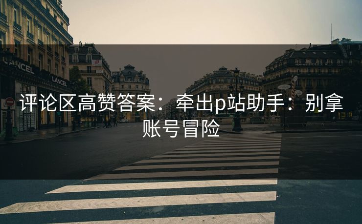 评论区高赞答案：牵出p站助手：别拿账号冒险